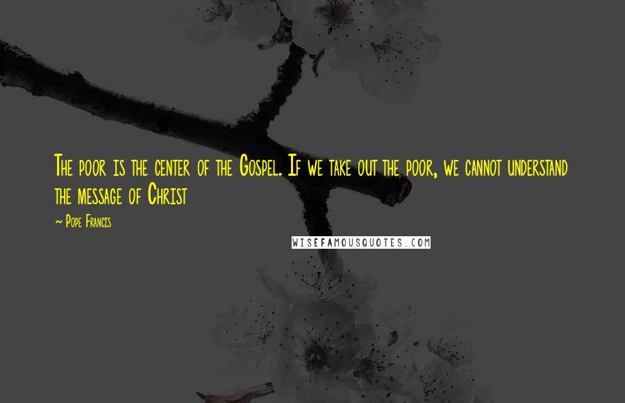 Pope Francis Quotes: The poor is the center of the Gospel. If we take out the poor, we cannot understand the message of Christ