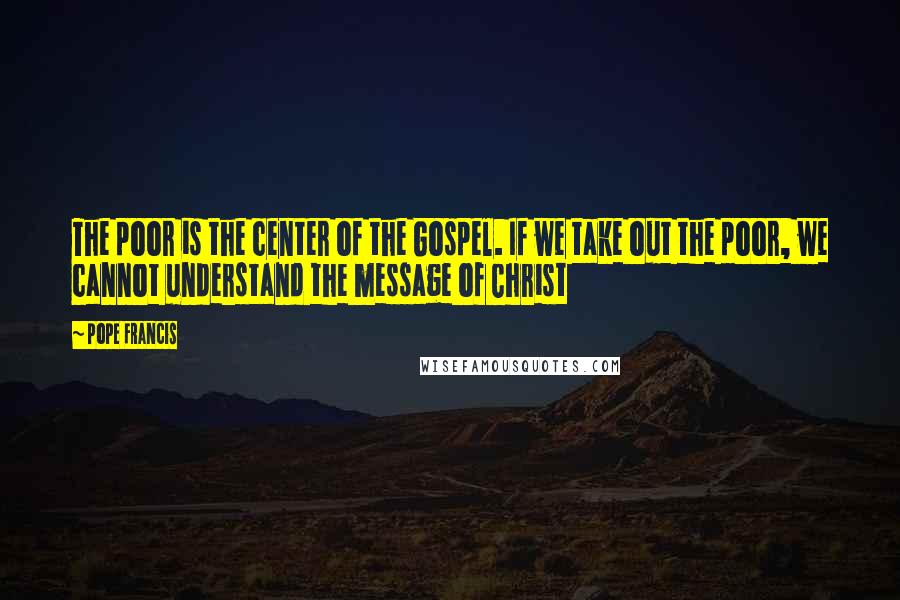 Pope Francis Quotes: The poor is the center of the Gospel. If we take out the poor, we cannot understand the message of Christ