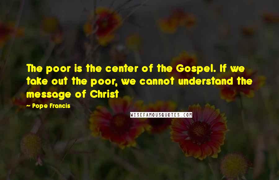 Pope Francis Quotes: The poor is the center of the Gospel. If we take out the poor, we cannot understand the message of Christ