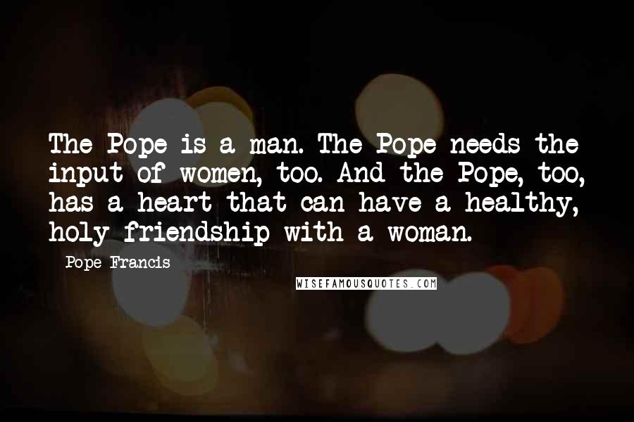 Pope Francis Quotes: The Pope is a man. The Pope needs the input of women, too. And the Pope, too, has a heart that can have a healthy, holy friendship with a woman.