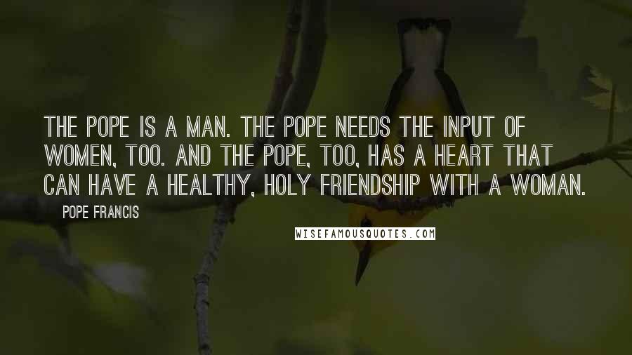 Pope Francis Quotes: The Pope is a man. The Pope needs the input of women, too. And the Pope, too, has a heart that can have a healthy, holy friendship with a woman.