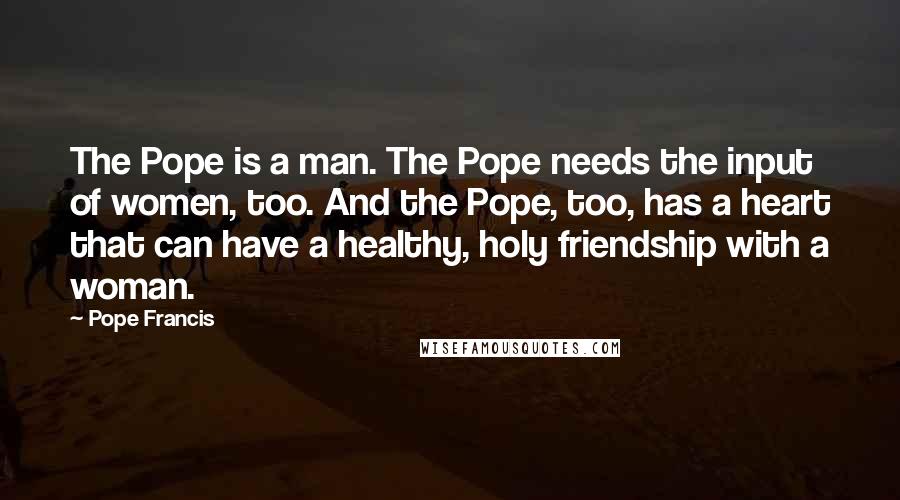 Pope Francis Quotes: The Pope is a man. The Pope needs the input of women, too. And the Pope, too, has a heart that can have a healthy, holy friendship with a woman.