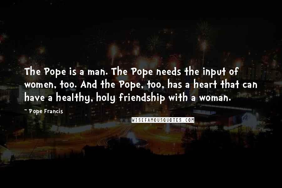 Pope Francis Quotes: The Pope is a man. The Pope needs the input of women, too. And the Pope, too, has a heart that can have a healthy, holy friendship with a woman.