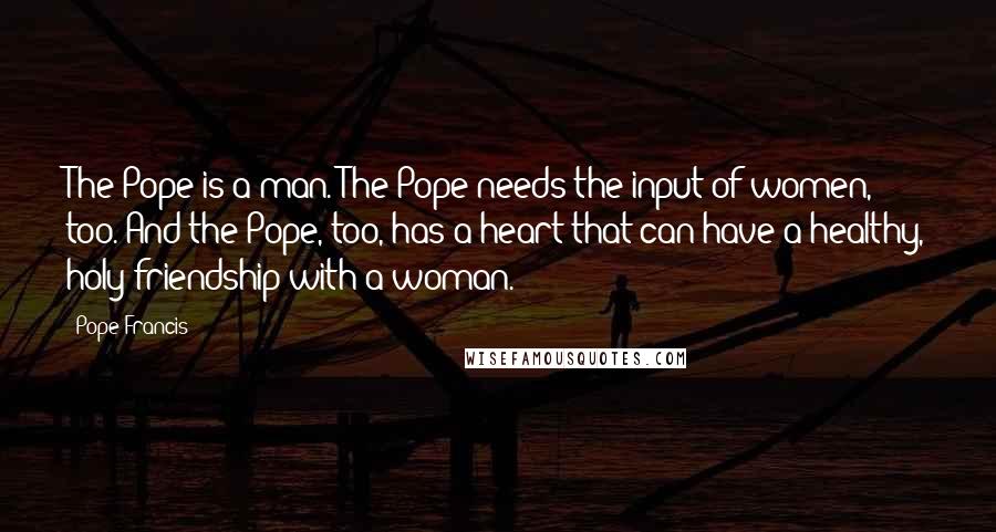 Pope Francis Quotes: The Pope is a man. The Pope needs the input of women, too. And the Pope, too, has a heart that can have a healthy, holy friendship with a woman.