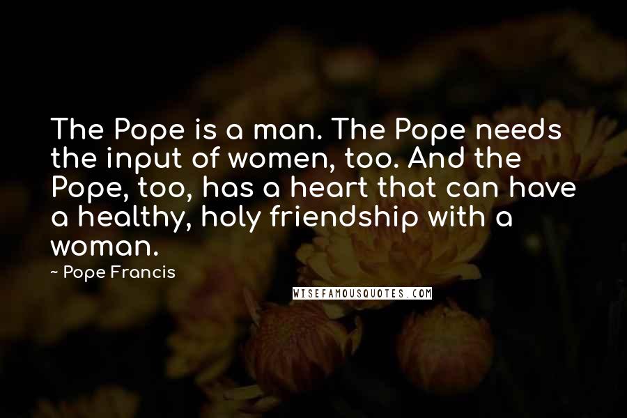 Pope Francis Quotes: The Pope is a man. The Pope needs the input of women, too. And the Pope, too, has a heart that can have a healthy, holy friendship with a woman.