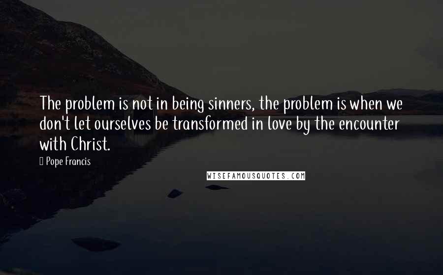 Pope Francis Quotes: The problem is not in being sinners, the problem is when we don't let ourselves be transformed in love by the encounter with Christ.