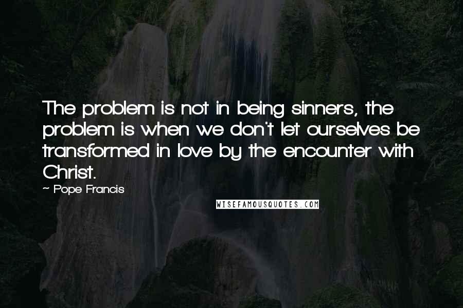 Pope Francis Quotes: The problem is not in being sinners, the problem is when we don't let ourselves be transformed in love by the encounter with Christ.
