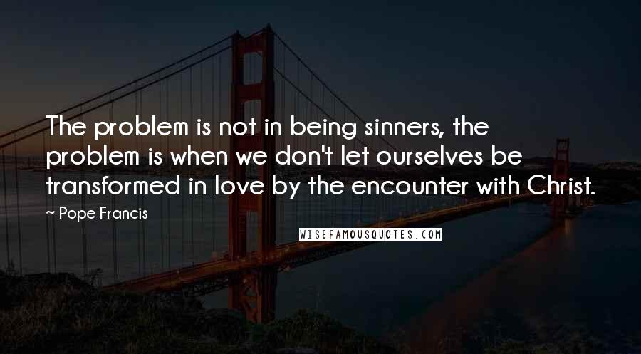 Pope Francis Quotes: The problem is not in being sinners, the problem is when we don't let ourselves be transformed in love by the encounter with Christ.