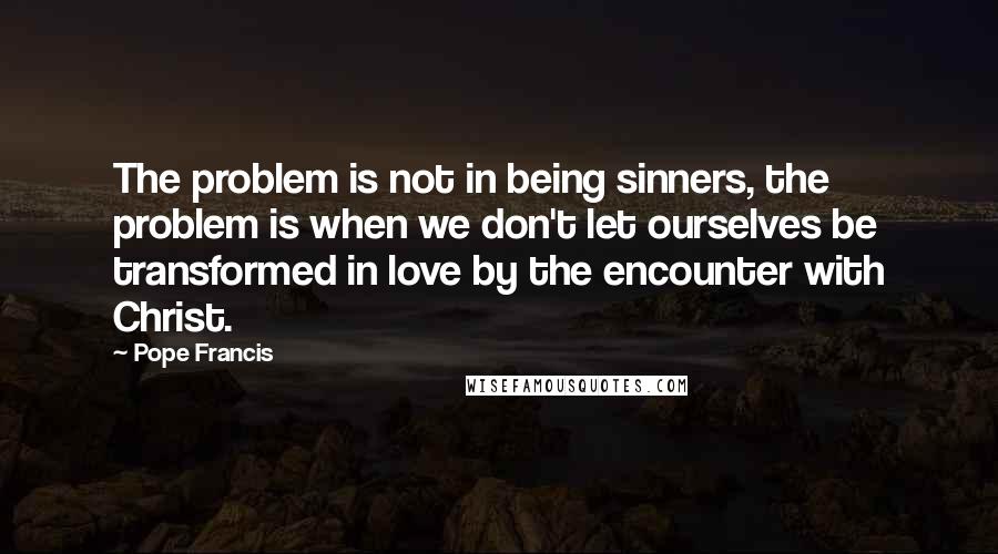 Pope Francis Quotes: The problem is not in being sinners, the problem is when we don't let ourselves be transformed in love by the encounter with Christ.