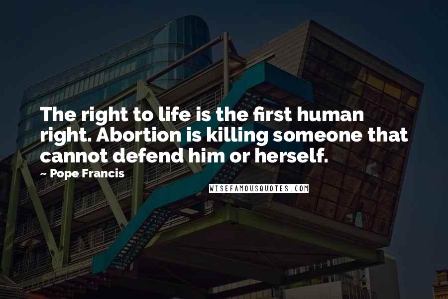 Pope Francis Quotes: The right to life is the first human right. Abortion is killing someone that cannot defend him or herself.