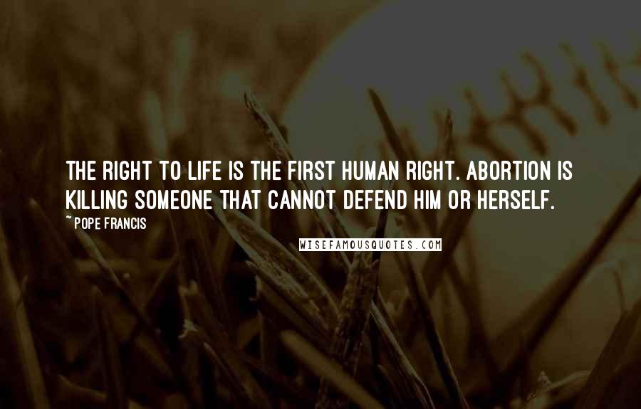 Pope Francis Quotes: The right to life is the first human right. Abortion is killing someone that cannot defend him or herself.