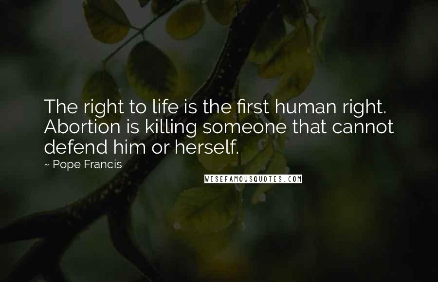 Pope Francis Quotes: The right to life is the first human right. Abortion is killing someone that cannot defend him or herself.