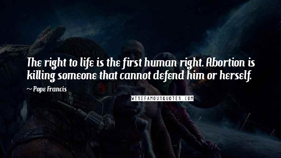 Pope Francis Quotes: The right to life is the first human right. Abortion is killing someone that cannot defend him or herself.