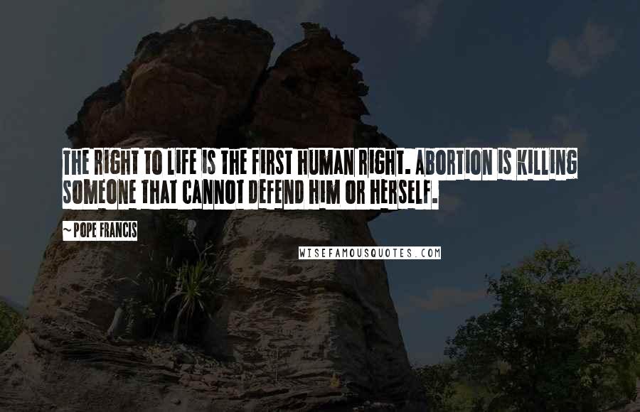 Pope Francis Quotes: The right to life is the first human right. Abortion is killing someone that cannot defend him or herself.