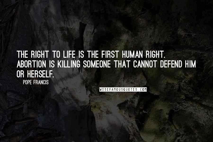 Pope Francis Quotes: The right to life is the first human right. Abortion is killing someone that cannot defend him or herself.