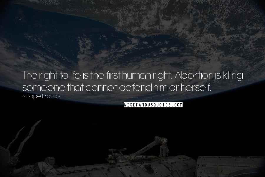 Pope Francis Quotes: The right to life is the first human right. Abortion is killing someone that cannot defend him or herself.