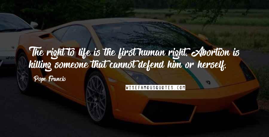 Pope Francis Quotes: The right to life is the first human right. Abortion is killing someone that cannot defend him or herself.