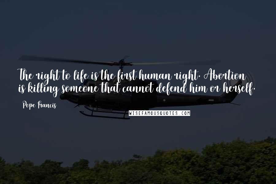 Pope Francis Quotes: The right to life is the first human right. Abortion is killing someone that cannot defend him or herself.