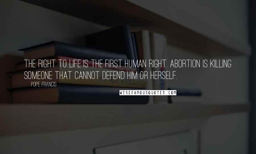 Pope Francis Quotes: The right to life is the first human right. Abortion is killing someone that cannot defend him or herself.