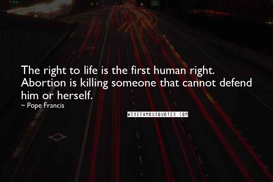 Pope Francis Quotes: The right to life is the first human right. Abortion is killing someone that cannot defend him or herself.