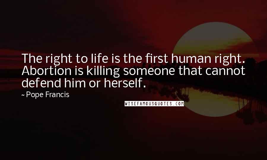 Pope Francis Quotes: The right to life is the first human right. Abortion is killing someone that cannot defend him or herself.