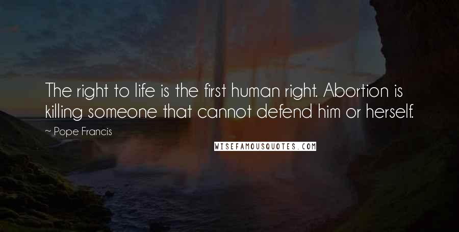 Pope Francis Quotes: The right to life is the first human right. Abortion is killing someone that cannot defend him or herself.