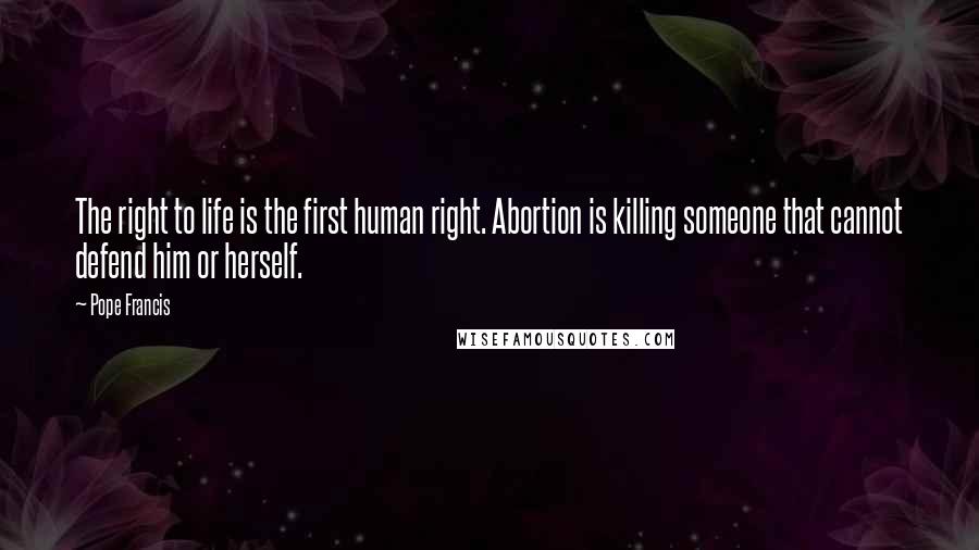 Pope Francis Quotes: The right to life is the first human right. Abortion is killing someone that cannot defend him or herself.