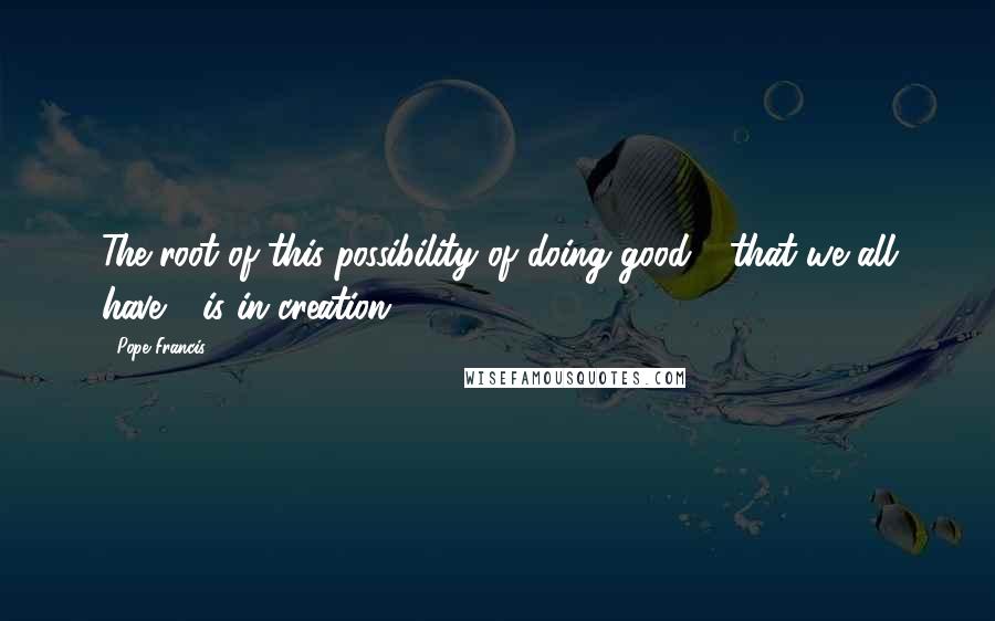 Pope Francis Quotes: The root of this possibility of doing good - that we all have - is in creation.