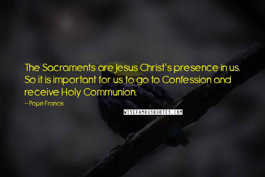 Pope Francis Quotes: The Sacraments are Jesus Christ's presence in us. So it is important for us to go to Confession and receive Holy Communion.