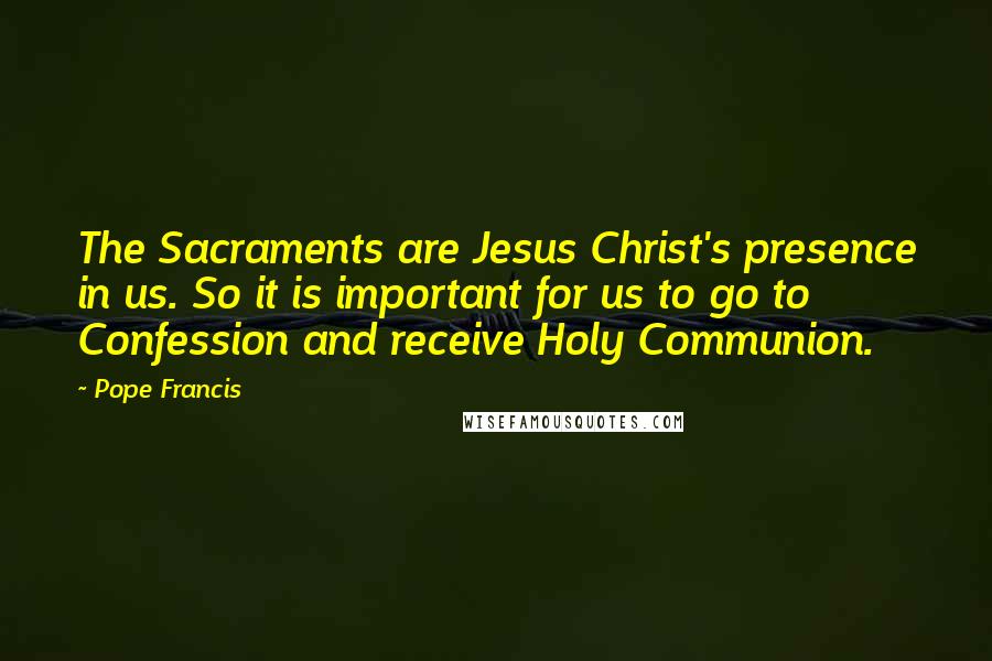 Pope Francis Quotes: The Sacraments are Jesus Christ's presence in us. So it is important for us to go to Confession and receive Holy Communion.