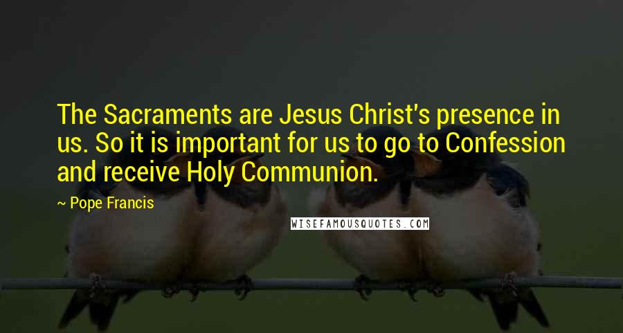 Pope Francis Quotes: The Sacraments are Jesus Christ's presence in us. So it is important for us to go to Confession and receive Holy Communion.