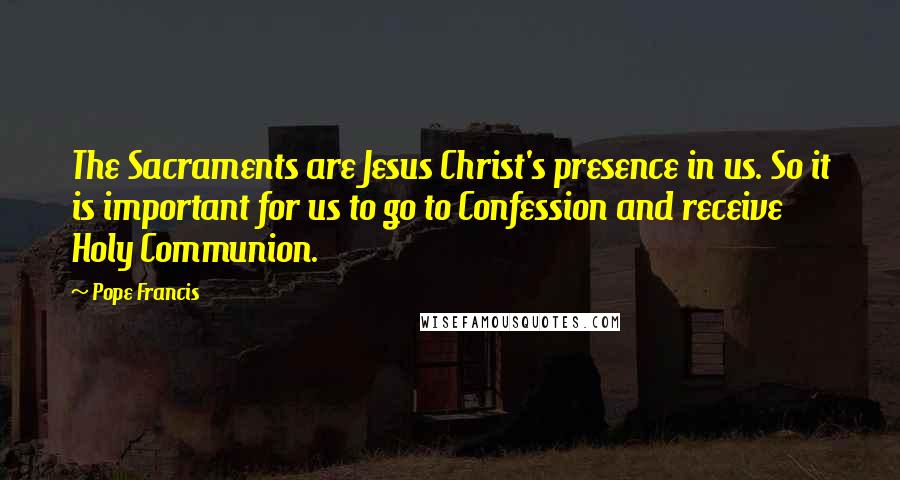 Pope Francis Quotes: The Sacraments are Jesus Christ's presence in us. So it is important for us to go to Confession and receive Holy Communion.