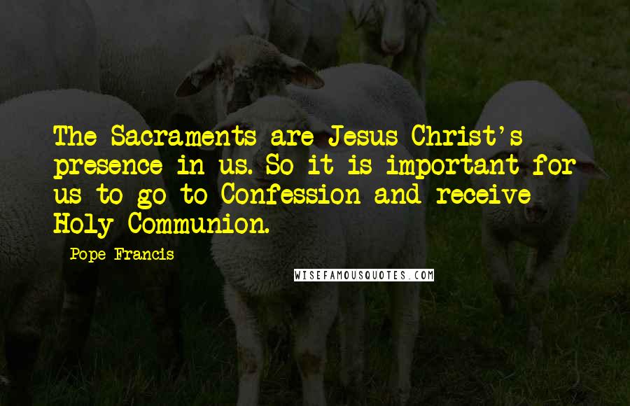 Pope Francis Quotes: The Sacraments are Jesus Christ's presence in us. So it is important for us to go to Confession and receive Holy Communion.