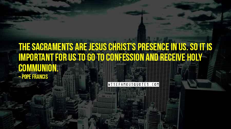 Pope Francis Quotes: The Sacraments are Jesus Christ's presence in us. So it is important for us to go to Confession and receive Holy Communion.