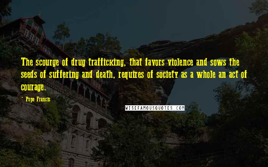 Pope Francis Quotes: The scourge of drug trafficking, that favors violence and sows the seeds of suffering and death, requires of society as a whole an act of courage.
