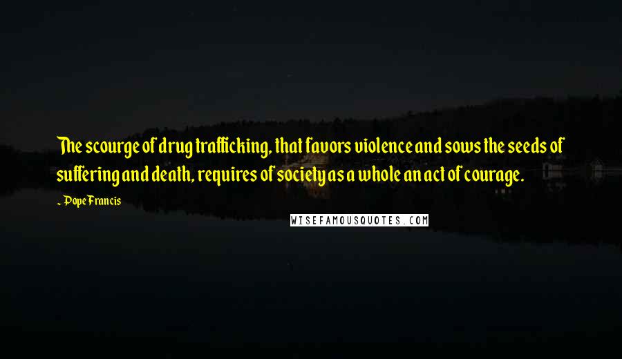 Pope Francis Quotes: The scourge of drug trafficking, that favors violence and sows the seeds of suffering and death, requires of society as a whole an act of courage.