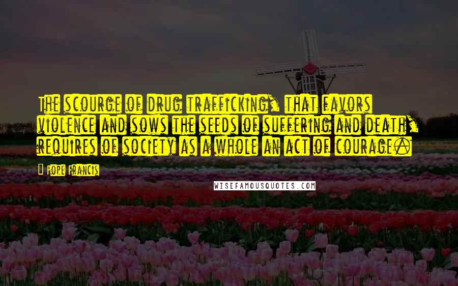 Pope Francis Quotes: The scourge of drug trafficking, that favors violence and sows the seeds of suffering and death, requires of society as a whole an act of courage.