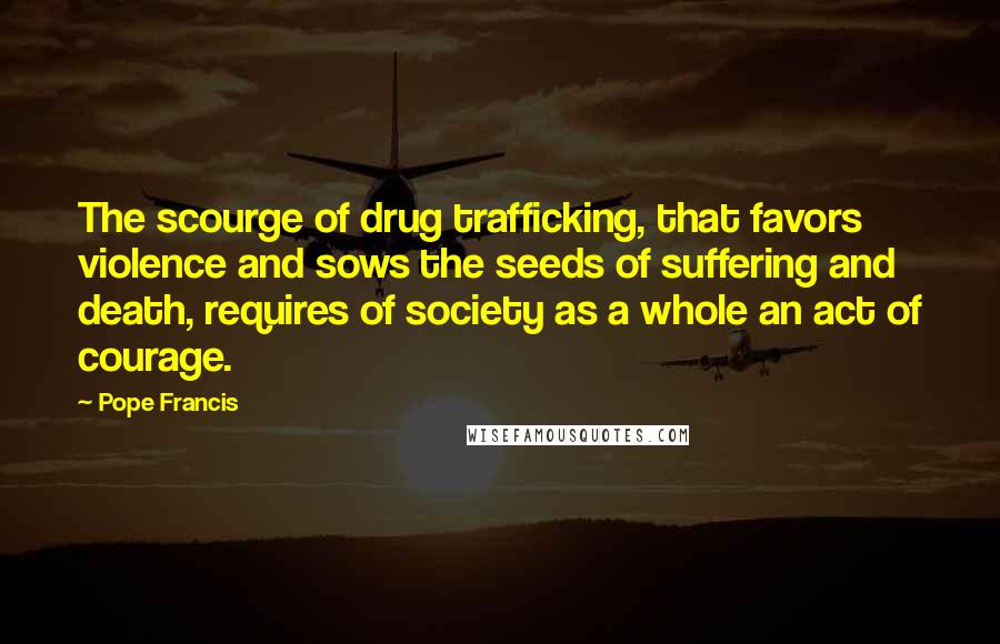Pope Francis Quotes: The scourge of drug trafficking, that favors violence and sows the seeds of suffering and death, requires of society as a whole an act of courage.