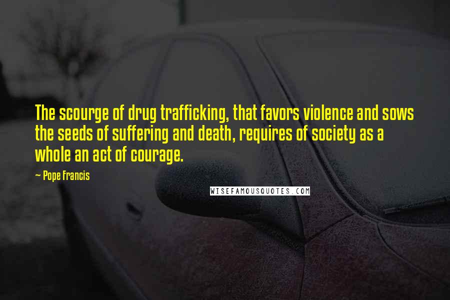 Pope Francis Quotes: The scourge of drug trafficking, that favors violence and sows the seeds of suffering and death, requires of society as a whole an act of courage.