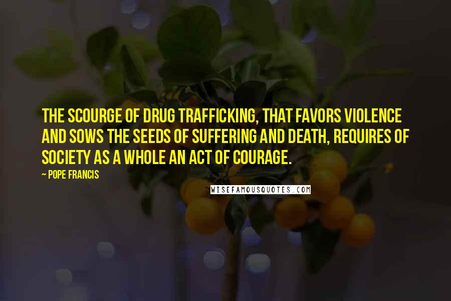 Pope Francis Quotes: The scourge of drug trafficking, that favors violence and sows the seeds of suffering and death, requires of society as a whole an act of courage.