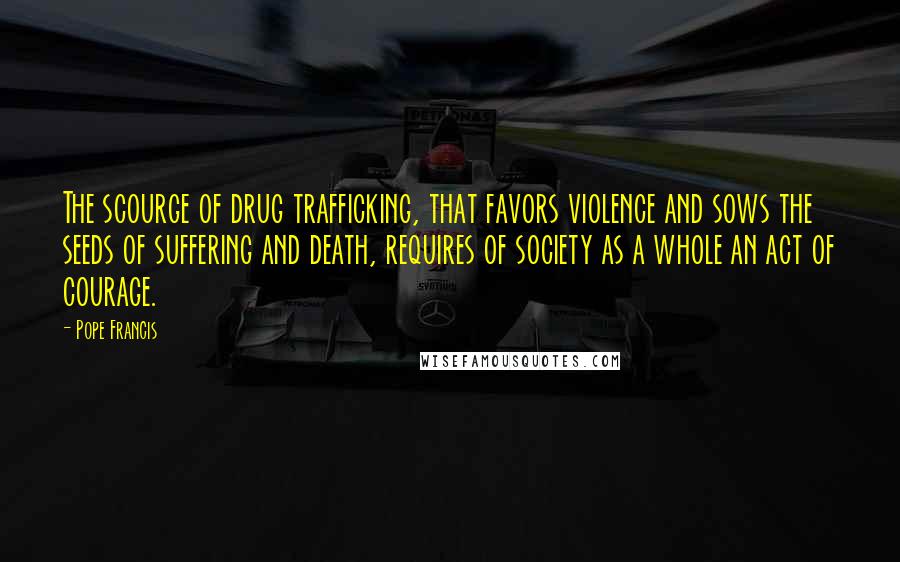 Pope Francis Quotes: The scourge of drug trafficking, that favors violence and sows the seeds of suffering and death, requires of society as a whole an act of courage.