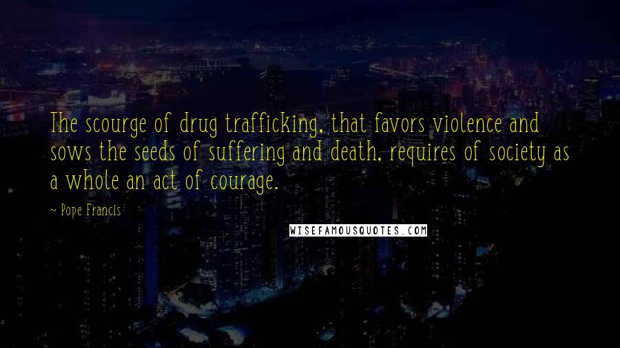 Pope Francis Quotes: The scourge of drug trafficking, that favors violence and sows the seeds of suffering and death, requires of society as a whole an act of courage.