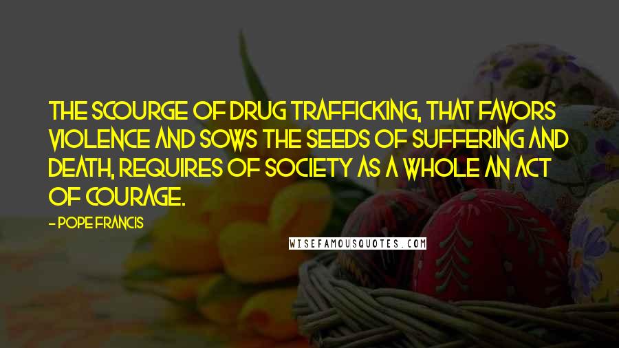 Pope Francis Quotes: The scourge of drug trafficking, that favors violence and sows the seeds of suffering and death, requires of society as a whole an act of courage.