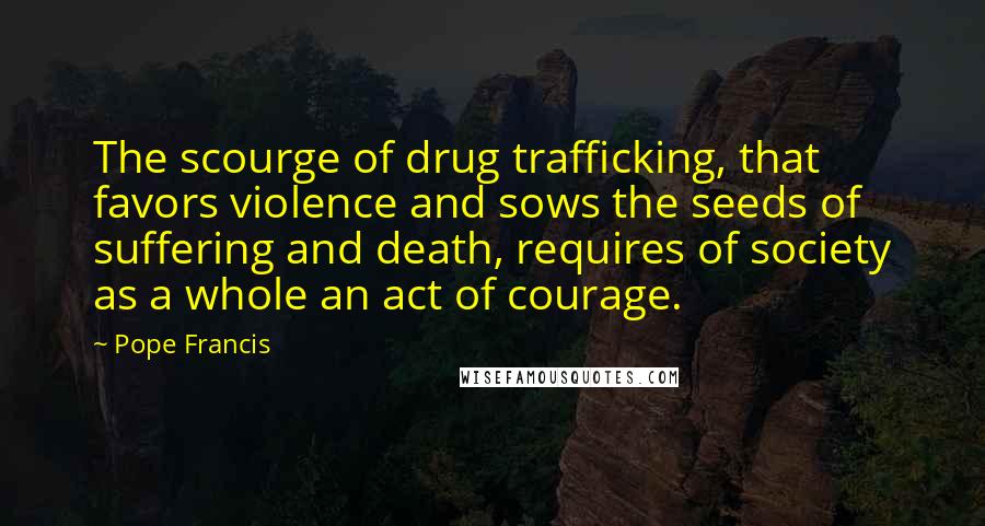 Pope Francis Quotes: The scourge of drug trafficking, that favors violence and sows the seeds of suffering and death, requires of society as a whole an act of courage.