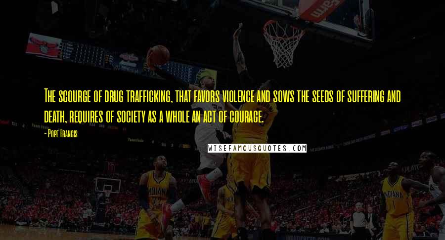Pope Francis Quotes: The scourge of drug trafficking, that favors violence and sows the seeds of suffering and death, requires of society as a whole an act of courage.