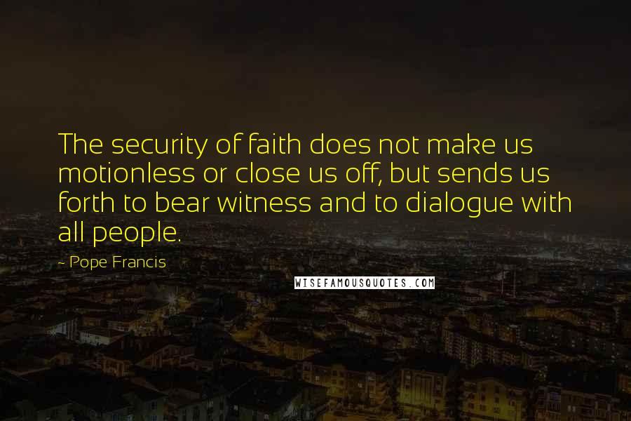 Pope Francis Quotes: The security of faith does not make us motionless or close us off, but sends us forth to bear witness and to dialogue with all people.