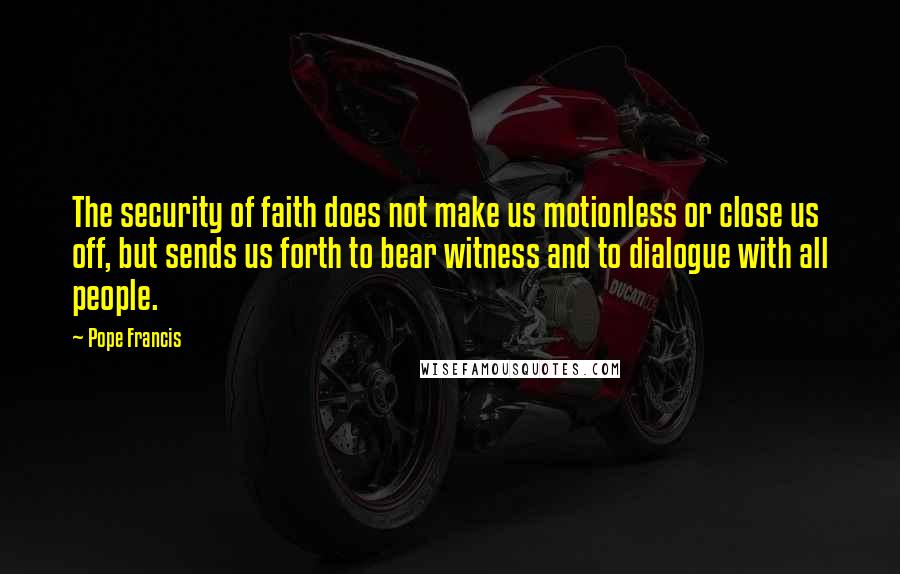 Pope Francis Quotes: The security of faith does not make us motionless or close us off, but sends us forth to bear witness and to dialogue with all people.