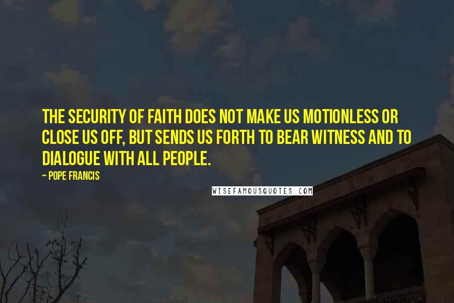 Pope Francis Quotes: The security of faith does not make us motionless or close us off, but sends us forth to bear witness and to dialogue with all people.