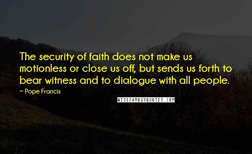 Pope Francis Quotes: The security of faith does not make us motionless or close us off, but sends us forth to bear witness and to dialogue with all people.