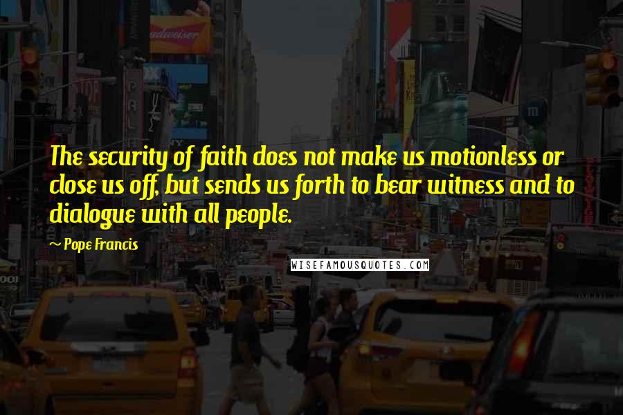 Pope Francis Quotes: The security of faith does not make us motionless or close us off, but sends us forth to bear witness and to dialogue with all people.